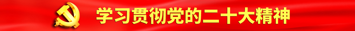 免费热逼网站认真学习贯彻落实党的二十大会议精神